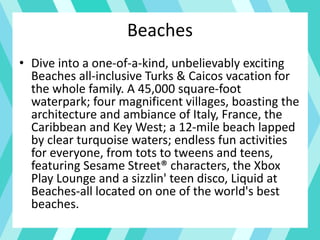 Beaches
• Dive into a one-of-a-kind, unbelievably exciting
Beaches all-inclusive Turks & Caicos vacation for
the whole family. A 45,000 square-foot
waterpark; four magnificent villages, boasting the
architecture and ambiance of Italy, France, the
Caribbean and Key West; a 12-mile beach lapped
by clear turquoise waters; endless fun activities
for everyone, from tots to tweens and teens,
featuring Sesame Street® characters, the Xbox
Play Lounge and a sizzlin' teen disco, Liquid at
Beaches-all located on one of the world's best
beaches.
 