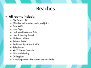 Beaches
• All rooms include:
– Flat Screen TV
– Mini-bar with water, soda and juice
– Free WiFi
– Hair Dryer
– In-Room Electronic Safe
– Iron & Ironing Board
– Make-up Mirror
– Private Patio
– Red Lane Spa Amenity Kit
– Telephone
– XBOX Game Console
– Air-conditioning
– Ceiling fan
– Handicap accessible rooms are available
 