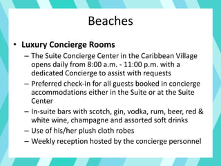 Beaches
• Luxury Concierge Rooms
– The Suite Concierge Center in the Caribbean Village
opens daily from 8:00 a.m. - 11:00 p.m. with a
dedicated Concierge to assist with requests
– Preferred check-in for all guests booked in concierge
accommodations either in the Suite or at the Suite
Center
– In-suite bars with scotch, gin, vodka, rum, beer, red &
white wine, champagne and assorted soft drinks
– Use of his/her plush cloth robes
– Weekly reception hosted by the concierge personnel
 