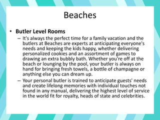 Beaches
• Butler Level Rooms
– It's always the perfect time for a family vacation and the
butlers at Beaches are experts at anticipating everyone's
needs and keeping the kids happy, whether delivering
personalized cookies and an assortment of games to
drawing an extra bubbly bath. Whether you're off at the
beach or lounging by the pool, your butler is always on
hand for bringing fresh towels, a bottle of champagne or
anything else you can dream up.
– Your personal butler is trained to anticipate guests' needs
and create lifelong memories with individual touches not
found in any manual, delivering the highest level of service
in the world fit for royalty, heads of state and celebrities.
 