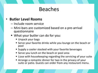 Beaches
• Butler Level Rooms
– Include room service
– Mini-bars are customized based on a pre-arrival
questionnaire
 What your butler can do for you:
 Unpack your bags
 Serve your favorite drinks while you lounge on the beach or
pool
 Supply a cooler stocked with your favorite beverages
 Serve you lunch on the beach or pool area
 Liase with housekeeping regarding the servicing of your suite
 Arrange a romantic dinner for two in the privacy of your
suite or patio. Guests can order from any restaurant menu.
 