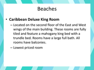 Beaches
• Caribbean Deluxe King Room
– Located on the second floor of the East and West
wings of the main building. These rooms are fully
tiled and feature a mahogany king bed with a
trundle bed. Rooms have a large full bath. All
rooms have balconies.
– Lowest priced room
 