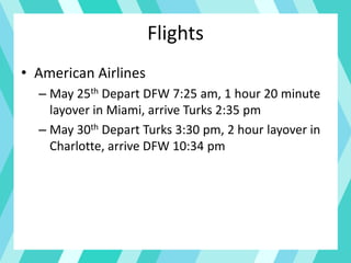 Flights
• American Airlines
– May 25th Depart DFW 7:25 am, 1 hour 20 minute
layover in Miami, arrive Turks 2:35 pm
– May 30th Depart Turks 3:30 pm, 2 hour layover in
Charlotte, arrive DFW 10:34 pm
 