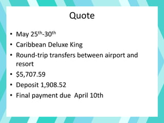 Quote
• May 25th-30th
• Caribbean Deluxe King
• Round-trip transfers between airport and
resort
• $5,707.59
• Deposit 1,908.52
• Final payment due April 10th
 