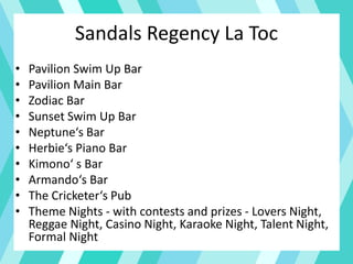 Sandals Regency La Toc
• Pavilion Swim Up Bar
• Pavilion Main Bar
• Zodiac Bar
• Sunset Swim Up Bar
• Neptune‘s Bar
• Herbie‘s Piano Bar
• Kimono‘ s Bar
• Armando‘s Bar
• The Cricketer‘s Pub
• Theme Nights - with contests and prizes - Lovers Night,
Reggae Night, Casino Night, Karaoke Night, Talent Night,
Formal Night
 