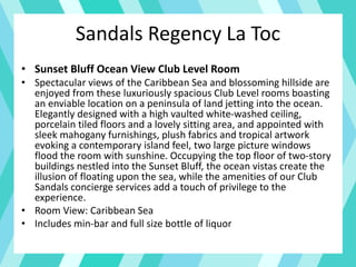 Sandals Regency La Toc
• Sunset Bluff Ocean View Club Level Room
• Spectacular views of the Caribbean Sea and blossoming hillside are
enjoyed from these luxuriously spacious Club Level rooms boasting
an enviable location on a peninsula of land jetting into the ocean.
Elegantly designed with a high vaulted white-washed ceiling,
porcelain tiled floors and a lovely sitting area, and appointed with
sleek mahogany furnishings, plush fabrics and tropical artwork
evoking a contemporary island feel, two large picture windows
flood the room with sunshine. Occupying the top floor of two-story
buildings nestled into the Sunset Bluff, the ocean vistas create the
illusion of floating upon the sea, while the amenities of our Club
Sandals concierge services add a touch of privilege to the
experience.
• Room View: Caribbean Sea
• Includes min-bar and full size bottle of liquor
 