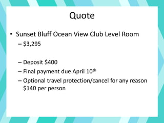 Quote
• Sunset Bluff Ocean View Club Level Room
– $3,295
– Deposit $400
– Final payment due April 10th
– Optional travel protection/cancel for any reason
$140 per person
 