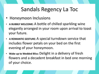 • Honeymoon Inclusions
• A BUBBLY WELCOME: A bottle of chilled sparkling wine
elegantly arranged in your room upon arrival to toast
your future.
• A ROMANTIC GESTURE: A special turndown service that
includes flower petals on your bed on the first
evening of your honeymoon.
• Wake up to Wedded Bliss: Delight in a delivery of fresh
flowers and a decadent breakfast in bed one morning
of your choice.
Sandals Regency La Toc
 