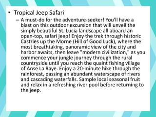 • Tropical Jeep Safari
– A must-do for the adventure-seeker! You'll have a
blast on this outdoor excursion that will unveil the
simply beautiful St. Lucia landscape all aboard an
open-top, safari jeep! Enjoy the trek through historic
Castries up the Morne (Hill of Good Luck), where the
most breathtaking, panoramic view of the city and
harbor awaits, then leave "modern civilization," as you
commence your jungle journey through the rural
countryside until you reach the quaint fishing village
of Anse La Raye. Enjoy a 20-minute hike through the
rainforest, passing an abundant waterscape of rivers
and cascading waterfalls. Sample local seasonal fruit
and relax in a refreshing river pool before returning to
the jeep.
 