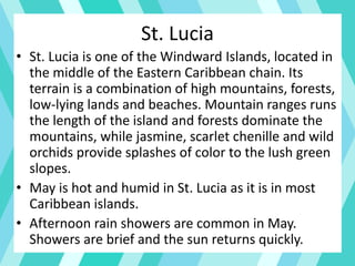 • St. Lucia is one of the Windward Islands, located in
the middle of the Eastern Caribbean chain. Its
terrain is a combination of high mountains, forests,
low-lying lands and beaches. Mountain ranges runs
the length of the island and forests dominate the
mountains, while jasmine, scarlet chenille and wild
orchids provide splashes of color to the lush green
slopes.
• May is hot and humid in St. Lucia as it is in most
Caribbean islands.
• Afternoon rain showers are common in May.
Showers are brief and the sun returns quickly.
St. Lucia
 