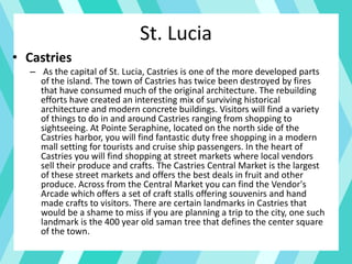 • Castries
– As the capital of St. Lucia, Castries is one of the more developed parts
of the island. The town of Castries has twice been destroyed by fires
that have consumed much of the original architecture. The rebuilding
efforts have created an interesting mix of surviving historical
architecture and modern concrete buildings. Visitors will find a variety
of things to do in and around Castries ranging from shopping to
sightseeing. At Pointe Seraphine, located on the north side of the
Castries harbor, you will find fantastic duty free shopping in a modern
mall setting for tourists and cruise ship passengers. In the heart of
Castries you will find shopping at street markets where local vendors
sell their produce and crafts. The Castries Central Market is the largest
of these street markets and offers the best deals in fruit and other
produce. Across from the Central Market you can find the Vendor's
Arcade which offers a set of craft stalls offering souvenirs and hand
made crafts to visitors. There are certain landmarks in Castries that
would be a shame to miss if you are planning a trip to the city, one such
landmark is the 400 year old saman tree that defines the center square
of the town.
St. Lucia
 