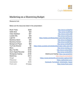  
Marketing on a Shoestring Budget 
Resource List 
Below are the resources listed in the presentation:
Ricoh Theta $329 http://amzn.to/2ttaP4n
Selfie Stick $22 http://amzn.to/2tt3YIg
Video Stabilizer $47 http://amzn.to/2svolQt
Lavalier​ Mic $29 http://amzn.to/2tuLo2c
Light Kit $100 https://wistia.com/library/down-and-dirty-lighting-kit
Backdrop Stand $36 http://amzn.to/2ttgOpX
Backdrop Screen $15 http://amzn.to/2tD79Jx
Background Paper $60 http://amzn.to/2tyDR3g
YouTube Director $0 https://www.youtube.com/yt/advertise/make-video-ads.html
Mevo $399 http://amzn.to/2spLJnx
Blue Yeti Mic $129 http://amzn.to/2sv5SDu
Zoom Digital Recorder $100 http://amzn.to/2tyHKFn
Wordpress Hosting $150 SiteGround Hosting: ​https://goo.gl/uK2tYU 
Mailchimp $213 http://eepurl.com/bodUz9 
Snagit $50 https://www.techsmith.com/screen-capture.html 
Piktochart $40 https://piktochart.com/ 
Automation $240 Hootsuite​, ​Formstack​, ​CoSchedule​, ​Zapier 
Fiverr.com $5 @gig http://www.fiverr.com/
 
 