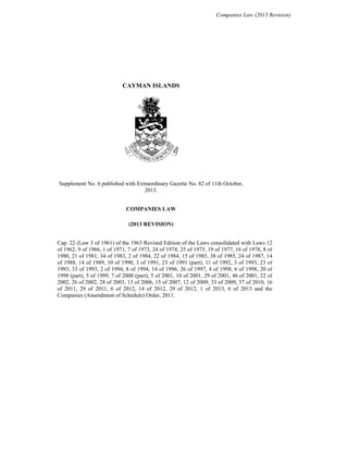 Companies Law (2013 Revision)
CAYMAN ISLANDS
Supplement No. 6 published with Extraordinary Gazette No. 82 of 11th October,
2013.
COMPANIES LAW
(2013 REVISION)
Cap. 22 (Law 3 of 1961) of the 1963 Revised Edition of the Laws consolidated with Laws 12
of 1962, 9 of 1966, 1 of 1971, 7 of 1973, 24 of 1974, 25 of 1975, 19 of 1977, 16 of 1978, 8 of
1980, 21 of 1981, 34 of 1983, 2 of 1984, 22 of 1984, 15 of 1985, 38 of 1985, 24 of 1987, 14
of 1988, 14 of 1989, 10 of 1990, 3 of 1991, 23 of 1991 (part), 11 of 1992, 3 of 1993, 23 of
1993, 33 of 1993, 2 of 1994, 8 of 1994, 14 of 1996, 26 of 1997, 4 of 1998, 6 of 1998, 20 of
1998 (part), 5 of 1999, 7 of 2000 (part), 5 of 2001, 10 of 2001, 29 of 2001, 46 of 2001, 22 of
2002, 26 of 2002, 28 of 2003, 13 of 2006, 15 of 2007, 12 of 2009, 33 of 2009, 37 of 2010, 16
of 2011, 29 of 2011, 6 of 2012, 14 of 2012, 29 of 2012, 1 of 2013, 6 of 2013 and the
Companies (Amendment of Schedule) Order, 2011.
 