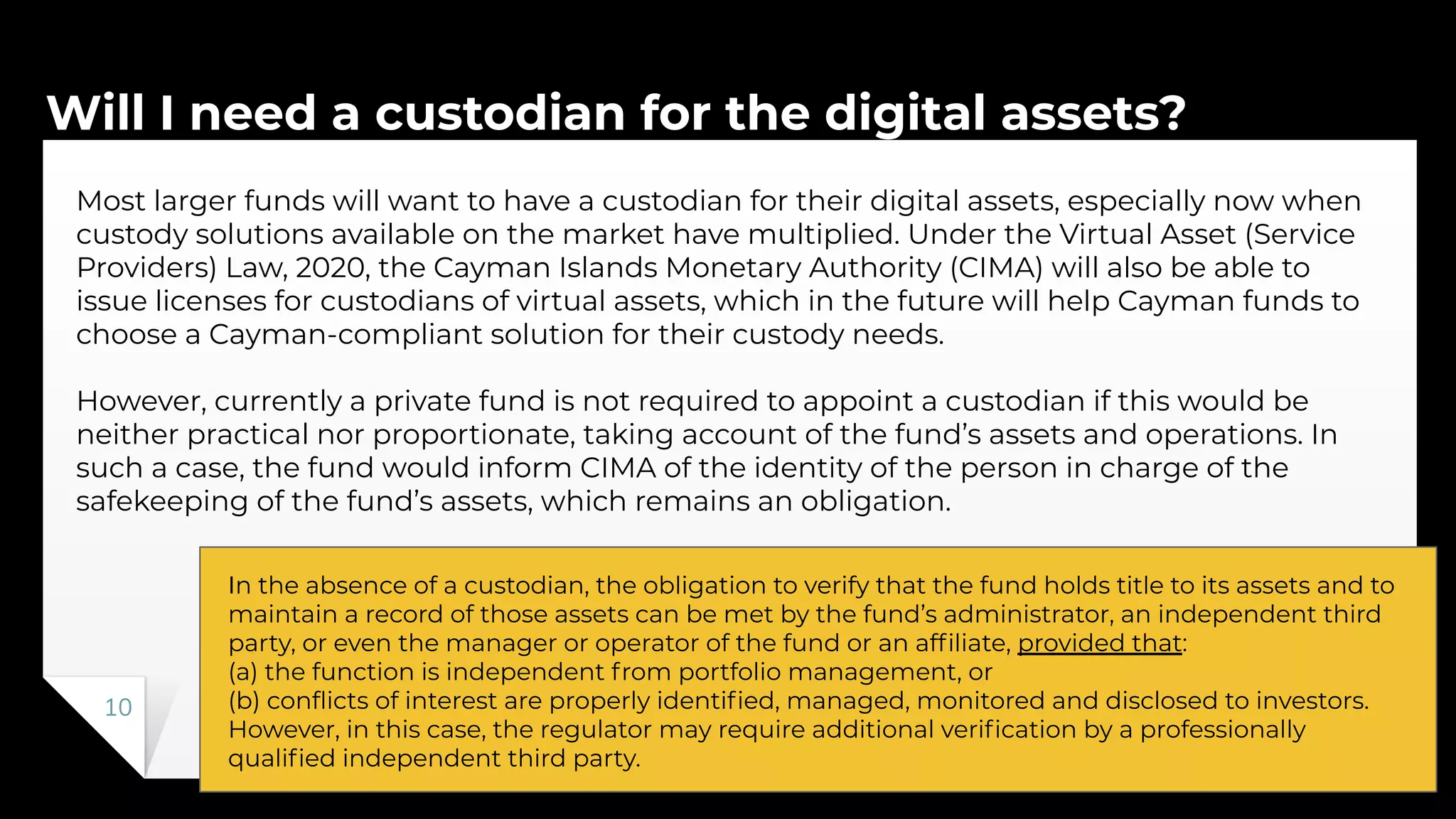 Will I need a custodian for the digital assets?
10
Most larger funds will want to have a custodian for their digital assets, especially now when
custody solutions available on the market have multiplied. Under the Virtual Asset (Service
Providers) Law, 2020, the Cayman Islands Monetary Authority (CIMA) will also be able to
issue licenses for custodians of virtual assets, which in the future will help Cayman funds to
choose a Cayman-compliant solution for their custody needs.
However, currently a private fund is not required to appoint a custodian if this would be
neither practical nor proportionate, taking account of the fund’s assets and operations. In
such a case, the fund would inform CIMA of the identity of the person in charge of the
safekeeping of the fund’s assets, which remains an obligation.
In the absence of a custodian, the obligation to verify that the fund holds title to its assets and to
maintain a record of those assets can be met by the fund’s administrator, an independent third
party, or even the manager or operator of the fund or an afﬁliate, provided that:
(a) the function is independent from portfolio management, or
(b) conﬂicts of interest are properly identiﬁed, managed, monitored and disclosed to investors.
However, in this case, the regulator may require additional veriﬁcation by a professionally
qualiﬁed independent third party.
 