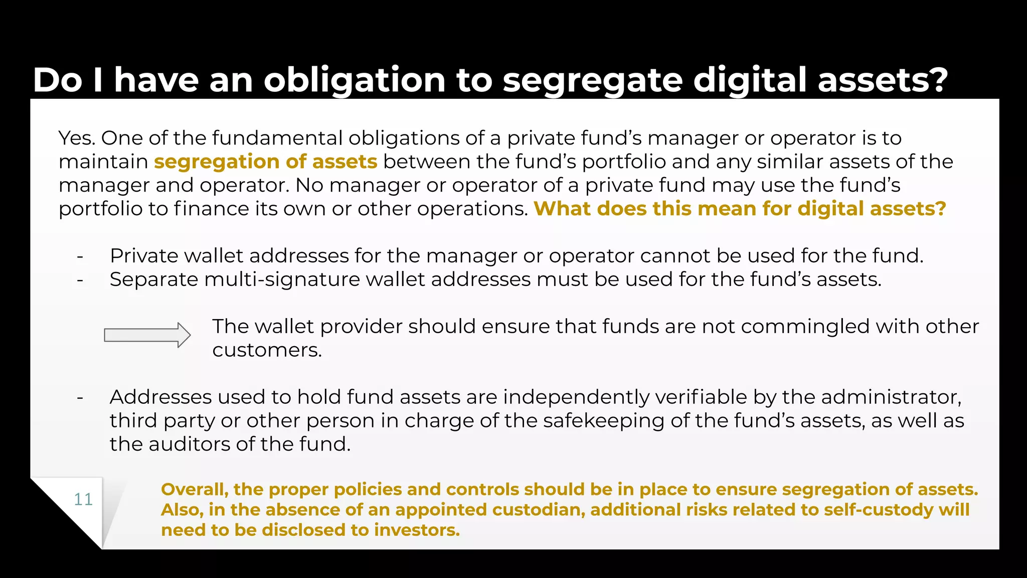 Do I have an obligation to segregate digital assets?
11
Yes. One of the fundamental obligations of a private fund’s manager or operator is to
maintain segregation of assets between the fund’s portfolio and any similar assets of the
manager and operator. No manager or operator of a private fund may use the fund’s
portfolio to ﬁnance its own or other operations. What does this mean for digital assets?
- Private wallet addresses for the manager or operator cannot be used for the fund.
- Separate multi-signature wallet addresses must be used for the fund’s assets.
The wallet provider should ensure that funds are not commingled with other
customers.
- Addresses used to hold fund assets are independently veriﬁable by the administrator,
third party or other person in charge of the safekeeping of the fund’s assets, as well as
the auditors of the fund.
Overall, the proper policies and controls should be in place to ensure segregation of assets.
Also, in the absence of an appointed custodian, additional risks related to self-custody will
need to be disclosed to investors.
 