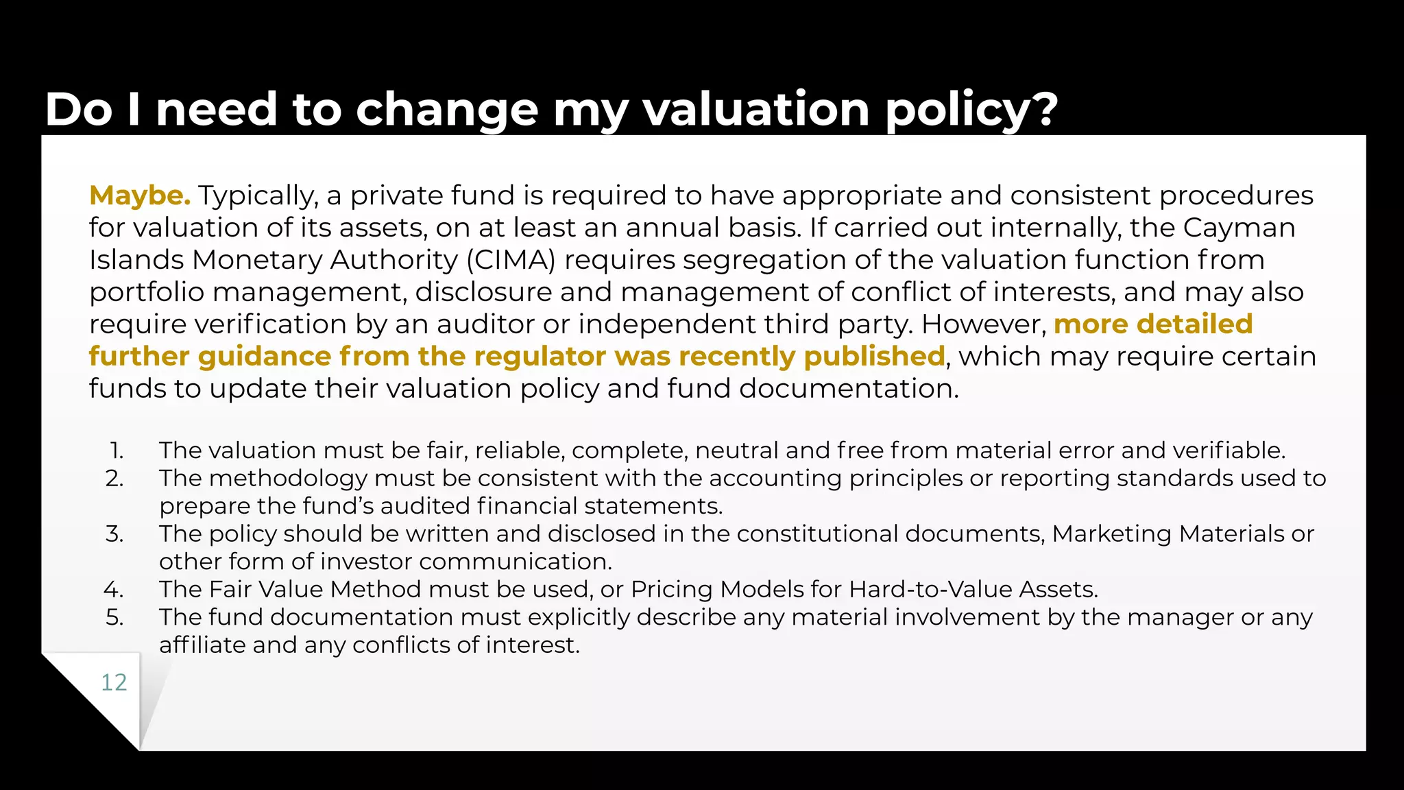 Do I need to change my valuation policy?
12
Maybe. Typically, a private fund is required to have appropriate and consistent procedures
for valuation of its assets, on at least an annual basis. If carried out internally, the Cayman
Islands Monetary Authority (CIMA) requires segregation of the valuation function from
portfolio management, disclosure and management of conﬂict of interests, and may also
require veriﬁcation by an auditor or independent third party. However, more detailed
further guidance from the regulator was recently published, which may require certain
funds to update their valuation policy and fund documentation.
1. The valuation must be fair, reliable, complete, neutral and free from material error and veriﬁable.
2. The methodology must be consistent with the accounting principles or reporting standards used to
prepare the fund’s audited ﬁnancial statements.
3. The policy should be written and disclosed in the constitutional documents, Marketing Materials or
other form of investor communication.
4. The Fair Value Method must be used, or Pricing Models for Hard-to-Value Assets.
5. The fund documentation must explicitly describe any material involvement by the manager or any
afﬁliate and any conﬂicts of interest.
 