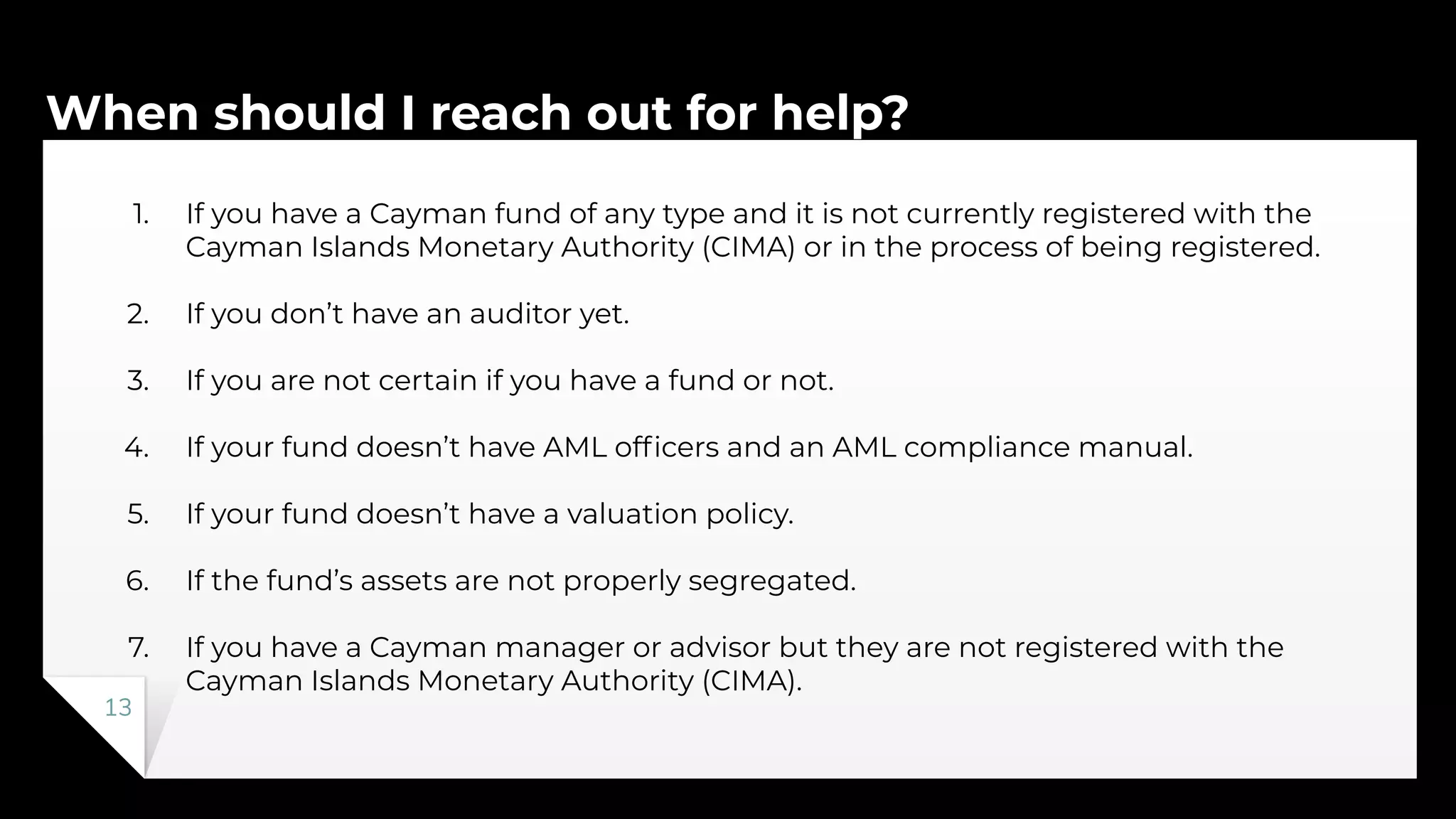 When should I reach out for help?
13
1. If you have a Cayman fund of any type and it is not currently registered with the
Cayman Islands Monetary Authority (CIMA) or in the process of being registered.
2. If you don’t have an auditor yet.
3. If you are not certain if you have a fund or not.
4. If your fund doesn’t have AML ofﬁcers and an AML compliance manual.
5. If your fund doesn’t have a valuation policy.
6. If the fund’s assets are not properly segregated.
7. If you have a Cayman manager or advisor but they are not registered with the
Cayman Islands Monetary Authority (CIMA).
 