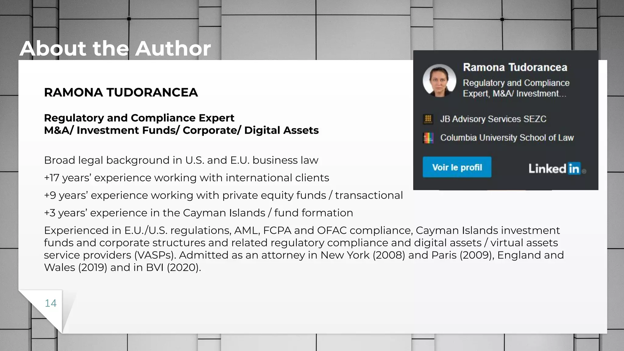 RAMONA TUDORANCEA
Regulatory and Compliance Expert
M&A/ Investment Funds/ Corporate/ Digital Assets
Broad legal background in U.S. and E.U. business law
+17 years’ experience working with international clients
+9 years’ experience working with private equity funds / transactional
+3 years’ experience in the Cayman Islands / fund formation
Experienced in E.U./U.S. regulations, AML, FCPA and OFAC compliance, Cayman Islands investment
funds and corporate structures and related regulatory compliance and digital assets / virtual assets
service providers (VASPs). Admitted as an attorney in New York (2008) and Paris (2009), England and
Wales (2019) and in BVI (2020).
About the Author
14
 