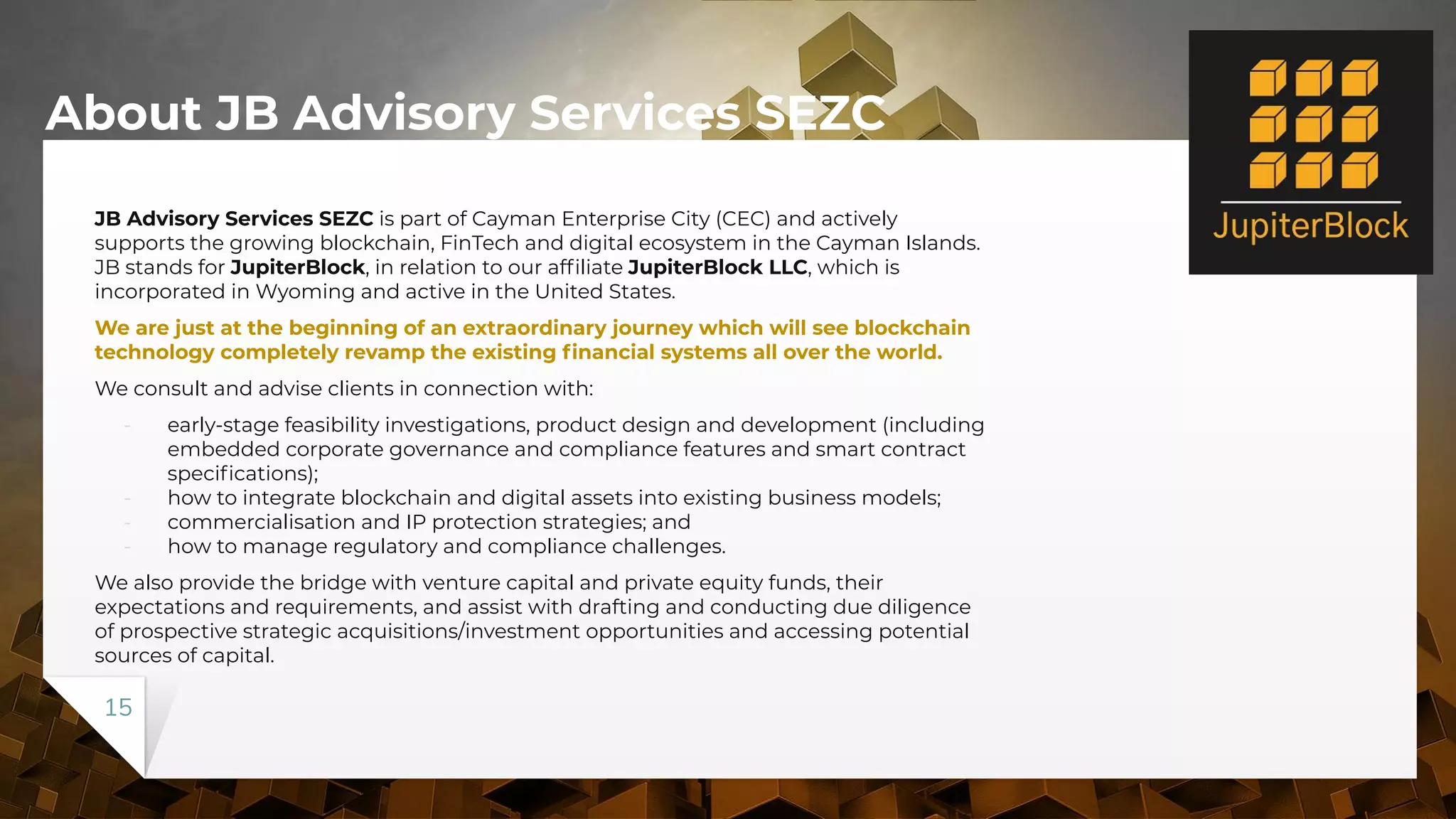 About JB Advisory Services SEZC
JB Advisory Services SEZC is part of Cayman Enterprise City (CEC) and actively
supports the growing blockchain, FinTech and digital ecosystem in the Cayman Islands.
JB stands for JupiterBlock, in relation to our afﬁliate JupiterBlock LLC, which is
incorporated in Wyoming and active in the United States.
We are just at the beginning of an extraordinary journey which will see blockchain
technology completely revamp the existing ﬁnancial systems all over the world.
We consult and advise clients in connection with:
- early-stage feasibility investigations, product design and development (including
embedded corporate governance and compliance features and smart contract
speciﬁcations);
- how to integrate blockchain and digital assets into existing business models;
- commercialisation and IP protection strategies; and
- how to manage regulatory and compliance challenges.
We also provide the bridge with venture capital and private equity funds, their
expectations and requirements, and assist with drafting and conducting due diligence
of prospective strategic acquisitions/investment opportunities and accessing potential
sources of capital.
15
 