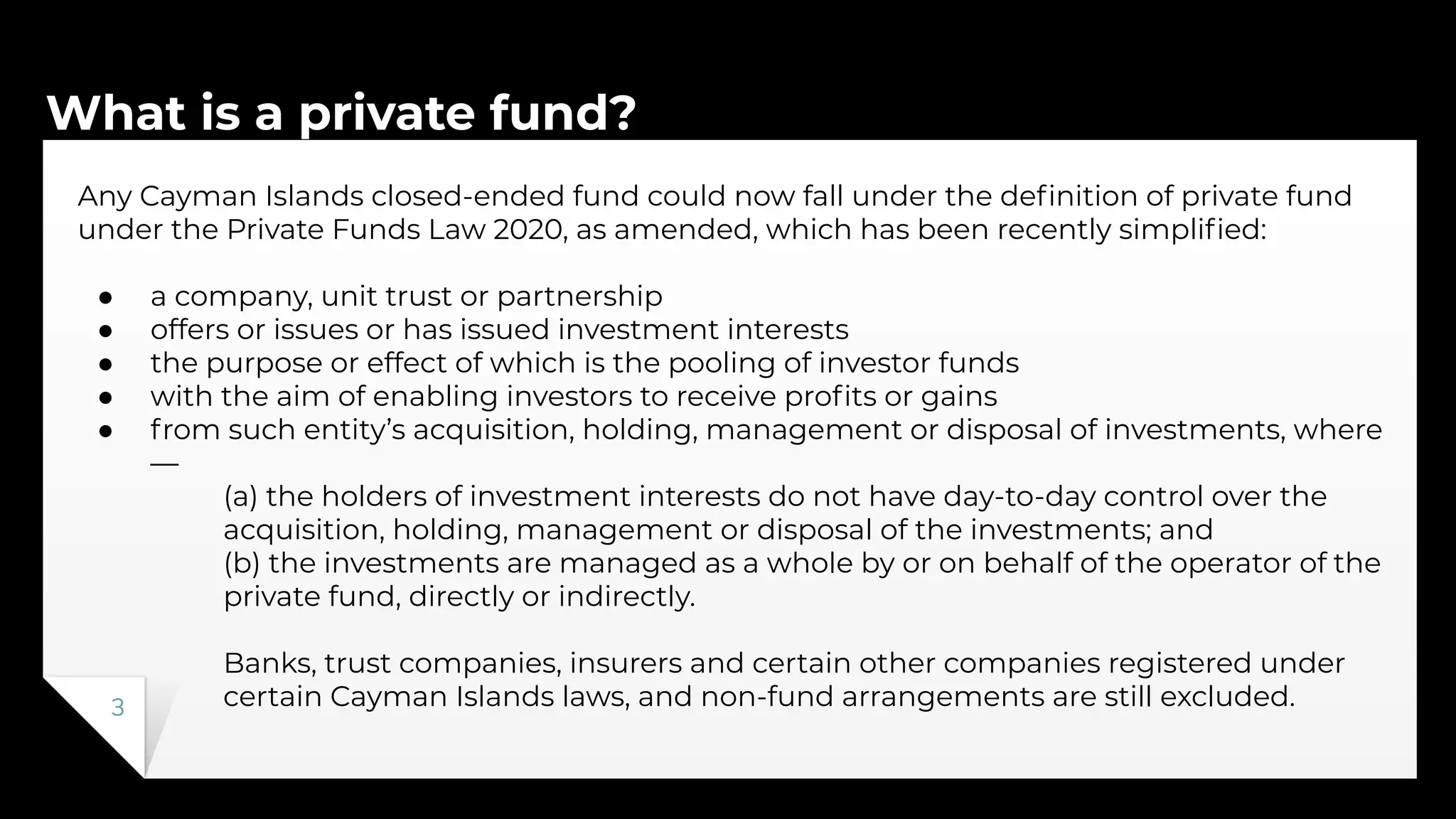 What is a private fund?
3
Any Cayman Islands closed-ended fund could now fall under the deﬁnition of private fund
under the Private Funds Law 2020, as amended, which has been recently simpliﬁed:
● a company, unit trust or partnership
● offers or issues or has issued investment interests
● the purpose or effect of which is the pooling of investor funds
● with the aim of enabling investors to receive proﬁts or gains
● from such entity’s acquisition, holding, management or disposal of investments, where
—
(a) the holders of investment interests do not have day-to-day control over the
acquisition, holding, management or disposal of the investments; and
(b) the investments are managed as a whole by or on behalf of the operator of the
private fund, directly or indirectly.
Banks, trust companies, insurers and certain other companies registered under
certain Cayman Islands laws, and non-fund arrangements are still excluded.
 