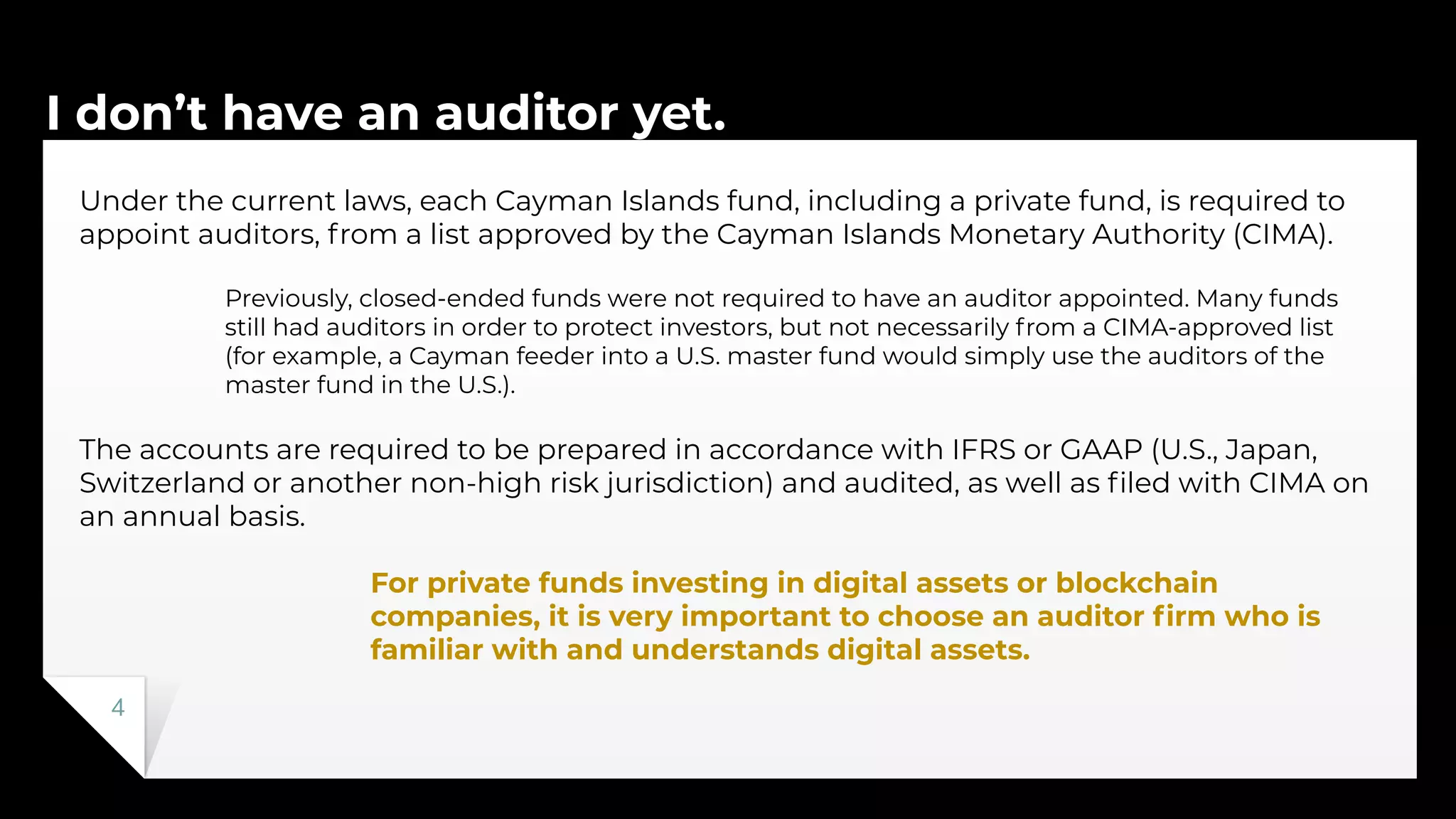 I don’t have an auditor yet.
4
Under the current laws, each Cayman Islands fund, including a private fund, is required to
appoint auditors, from a list approved by the Cayman Islands Monetary Authority (CIMA).
Previously, closed-ended funds were not required to have an auditor appointed. Many funds
still had auditors in order to protect investors, but not necessarily from a CIMA-approved list
(for example, a Cayman feeder into a U.S. master fund would simply use the auditors of the
master fund in the U.S.).
The accounts are required to be prepared in accordance with IFRS or GAAP (U.S., Japan,
Switzerland or another non-high risk jurisdiction) and audited, as well as ﬁled with CIMA on
an annual basis.
For private funds investing in digital assets or blockchain
companies, it is very important to choose an auditor ﬁrm who is
familiar with and understands digital assets.
 