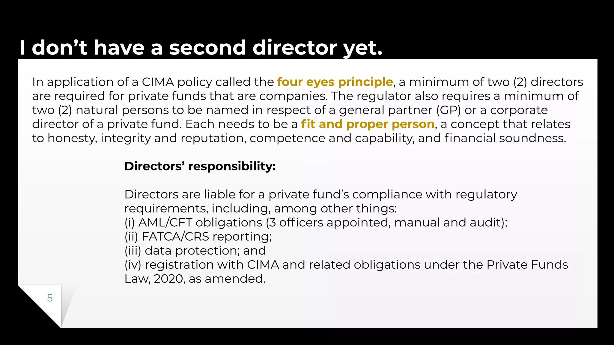 I don’t have a second director yet.
5
In application of a CIMA policy called the four eyes principle, a minimum of two (2) directors
are required for private funds that are companies. The regulator also requires a minimum of
two (2) natural persons to be named in respect of a general partner (GP) or a corporate
director of a private fund. Each needs to be a ﬁt and proper person, a concept that relates
to honesty, integrity and reputation, competence and capability, and ﬁnancial soundness.
Directors’ responsibility:
Directors are liable for a private fund’s compliance with regulatory
requirements, including, among other things:
(i) AML/CFT obligations (3 ofﬁcers appointed, manual and audit);
(ii) FATCA/CRS reporting;
(iii) data protection; and
(iv) registration with CIMA and related obligations under the Private Funds
Law, 2020, as amended.
 