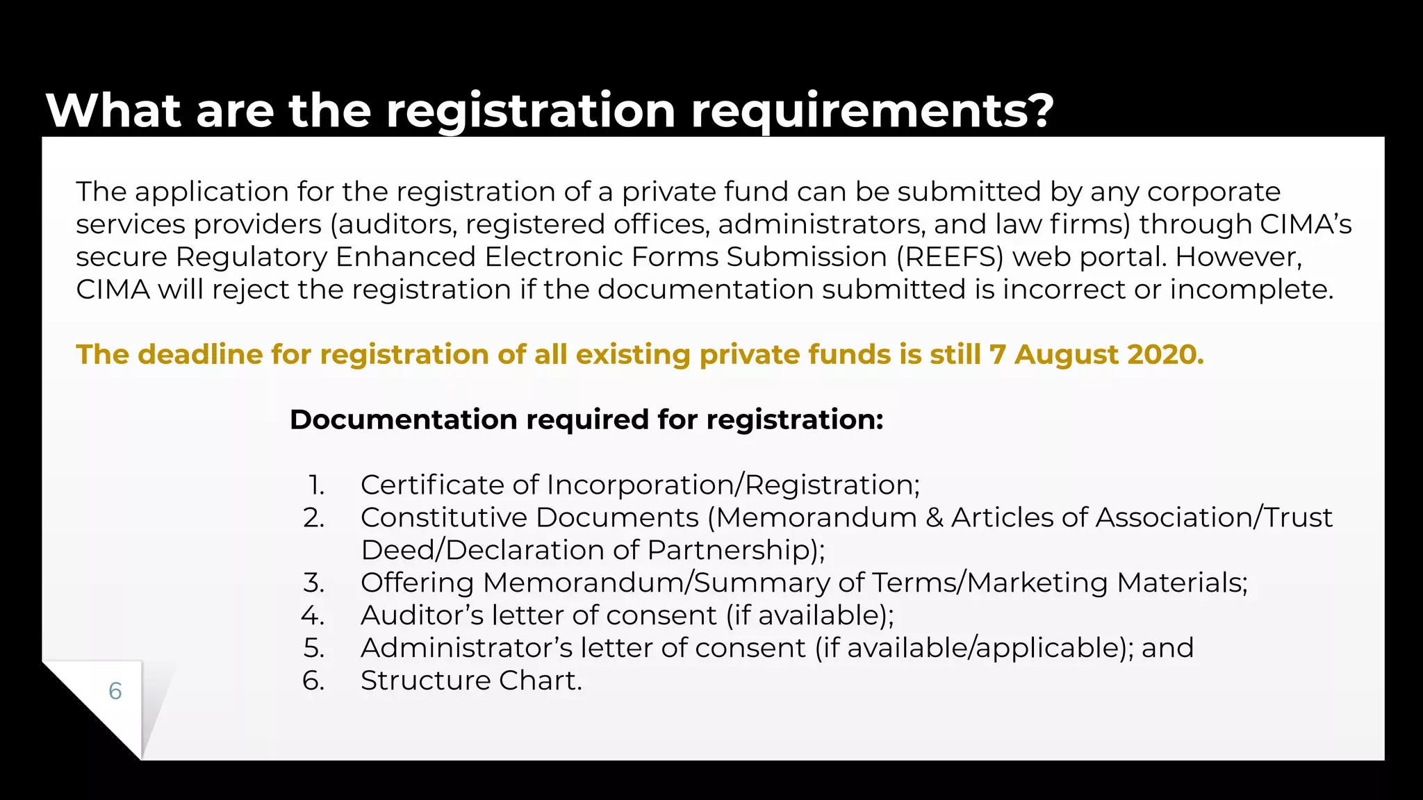 What are the registration requirements?
6
The application for the registration of a private fund can be submitted by any corporate
services providers (auditors, registered ofﬁces, administrators, and law ﬁrms) through CIMA’s
secure Regulatory Enhanced Electronic Forms Submission (REEFS) web portal. However,
CIMA will reject the registration if the documentation submitted is incorrect or incomplete.
The deadline for registration of all existing private funds is still 7 August 2020.
Documentation required for registration:
1. Certiﬁcate of Incorporation/Registration;
2. Constitutive Documents (Memorandum & Articles of Association/Trust
Deed/Declaration of Partnership);
3. Offering Memorandum/Summary of Terms/Marketing Materials;
4. Auditor’s letter of consent (if available);
5. Administrator’s letter of consent (if available/applicable); and
6. Structure Chart.
 
