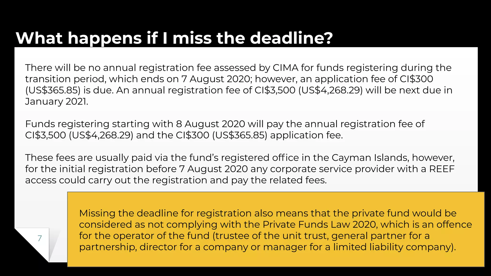 What happens if I miss the deadline?
7
There will be no annual registration fee assessed by CIMA for funds registering during the
transition period, which ends on 7 August 2020; however, an application fee of CI$300
(US$365.85) is due. An annual registration fee of CI$3,500 (US$4,268.29) will be next due in
January 2021.
Funds registering starting with 8 August 2020 will pay the annual registration fee of
CI$3,500 (US$4,268.29) and the CI$300 (US$365.85) application fee.
These fees are usually paid via the fund’s registered ofﬁce in the Cayman Islands, however,
for the initial registration before 7 August 2020 any corporate service provider with a REEF
access could carry out the registration and pay the related fees.
Missing the deadline for registration also means that the private fund would be
considered as not complying with the Private Funds Law 2020, which is an offence
for the operator of the fund (trustee of the unit trust, general partner for a
partnership, director for a company or manager for a limited liability company).
 