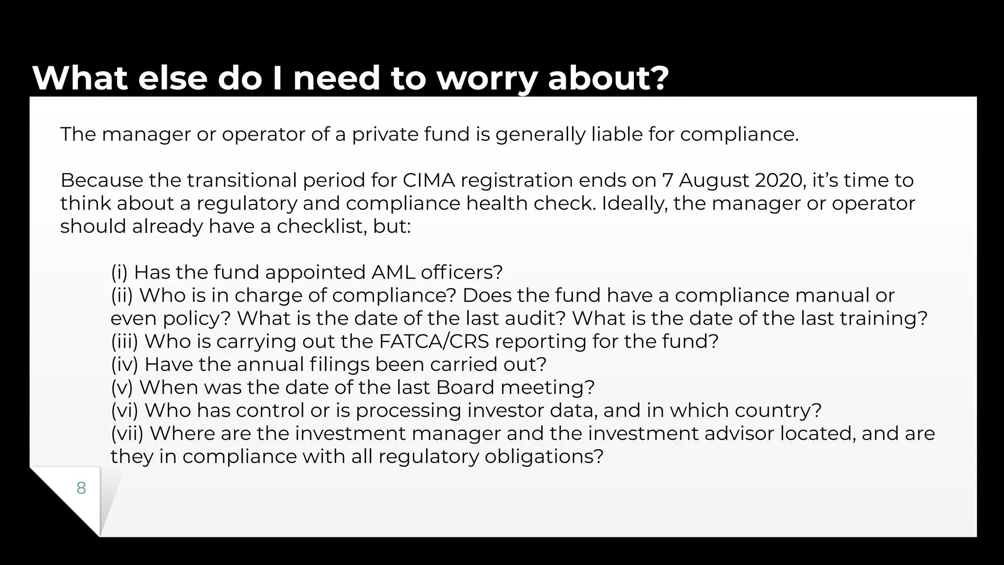 What else do I need to worry about?
8
The manager or operator of a private fund is generally liable for compliance.
Because the transitional period for CIMA registration ends on 7 August 2020, it’s time to
think about a regulatory and compliance health check. Ideally, the manager or operator
should already have a checklist, but:
(i) Has the fund appointed AML ofﬁcers?
(ii) Who is in charge of compliance? Does the fund have a compliance manual or
even policy? What is the date of the last audit? What is the date of the last training?
(iii) Who is carrying out the FATCA/CRS reporting for the fund?
(iv) Have the annual ﬁlings been carried out?
(v) When was the date of the last Board meeting?
(vi) Who has control or is processing investor data, and in which country?
(vii) Where are the investment manager and the investment advisor located, and are
they in compliance with all regulatory obligations?
 