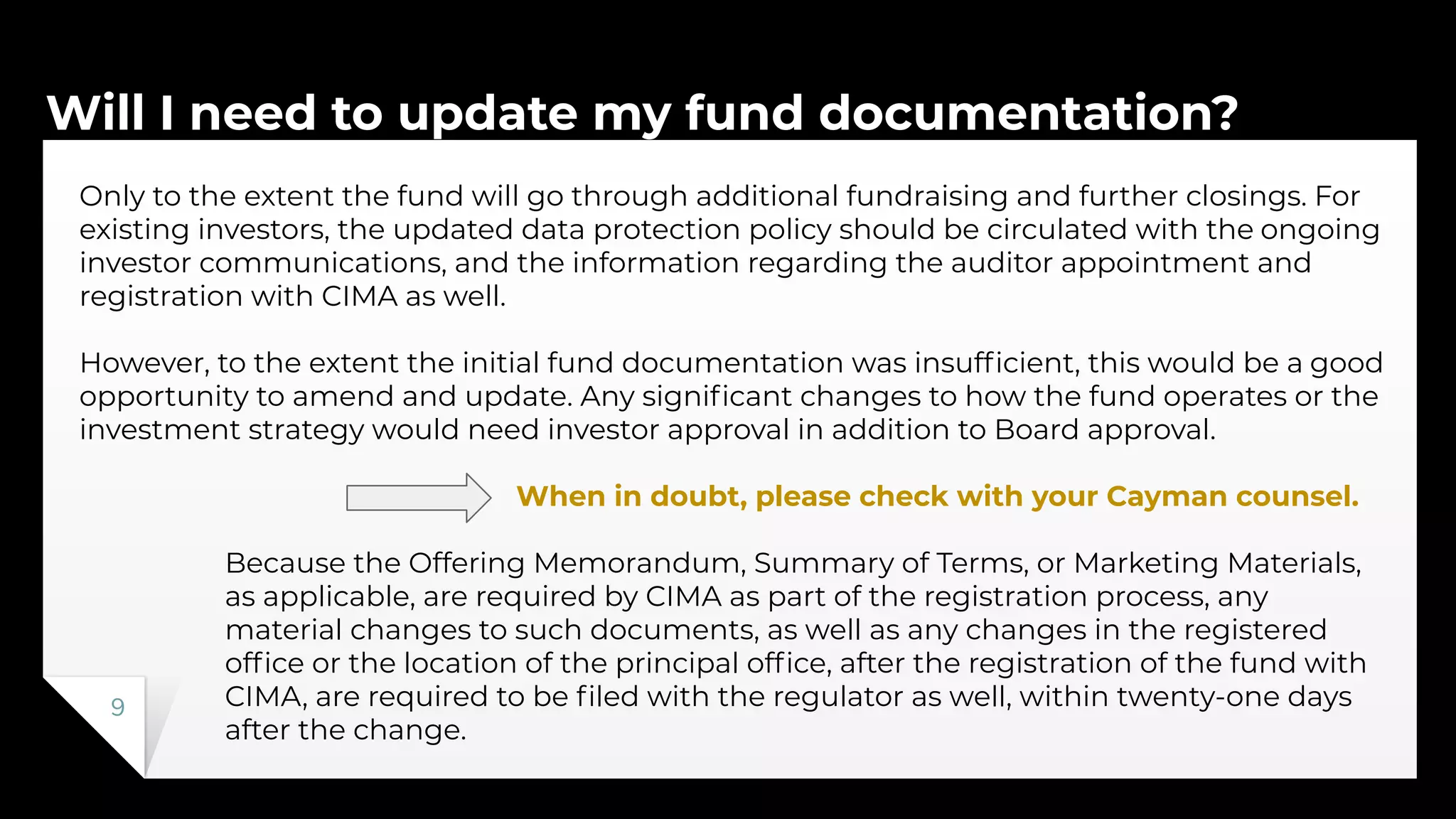 Will I need to update my fund documentation?
9
Only to the extent the fund will go through additional fundraising and further closings. For
existing investors, the updated data protection policy should be circulated with the ongoing
investor communications, and the information regarding the auditor appointment and
registration with CIMA as well.
However, to the extent the initial fund documentation was insufﬁcient, this would be a good
opportunity to amend and update. Any signiﬁcant changes to how the fund operates or the
investment strategy would need investor approval in addition to Board approval.
When in doubt, please check with your Cayman counsel.
Because the Offering Memorandum, Summary of Terms, or Marketing Materials,
as applicable, are required by CIMA as part of the registration process, any
material changes to such documents, as well as any changes in the registered
ofﬁce or the location of the principal ofﬁce, after the registration of the fund with
CIMA, are required to be ﬁled with the regulator as well, within twenty-one days
after the change.
 
