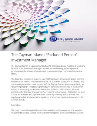 The Cayman Islands “Excluded Person”
Investment Manager
The Cayman Islands is a popular jurisdiction for setting up global investment funds and
financial firms. Investment managers all over the world taking advantage of the
jurisdiction’s robust financial infrastructure, reputation, legal regime and tax neutral
status.
The Securities Investment Business Law (“SIBL”) provides certain exemptions from the
need for a full licence. These exclusions are set out under Schedule 4 of the SIBL, and
some qualifying entities must register with the Cayman Islands Monetary Authority as
“excluded persons”. The SIB Law prohibits any company incorporated in the Cayman
Islands from carrying on securities investment business unless it holds a licence
granted under that Law or is exempt from holding such a licence. Application for such
a licence is made to the Cayman Islands Monetary Authority (CIMA) which is the
regulatory body that oversees the regulation of securities investment business in the
Cayman Islands.
Exemption
The most commonly applicable exemption available to the proprietor of a securities
investment business, such as an investment manager or an investment adviser, is for
 