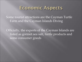 Some tourist attractions are the Cayman Turtle
  Farm and the Cayman Islands Diving

Officially, the exports of the Cayman Islands are
  listed as gormet sea salt, turtle products and
  some consumer goods
 
