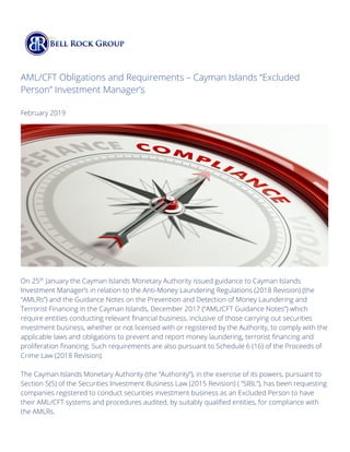 AML/CFT Obligations and Requirements – Cayman Islands “Excluded
Person” Investment Manager’s
February 2019
On 25th
January the Cayman Islands Monetary Authority issued guidance to Cayman Islands
Investment Manager’s in relation to the Anti-Money Laundering Regulations (2018 Revision) (the
“AMLRs”) and the Guidance Notes on the Prevention and Detection of Money Laundering and
Terrorist Financing in the Cayman Islands, December 2017 (“AML/CFT Guidance Notes”) which
require entities conducting relevant financial business, inclusive of those carrying out securities
investment business, whether or not licensed with or registered by the Authority, to comply with the
applicable laws and obligations to prevent and report money laundering, terrorist financing and
proliferation financing. Such requirements are also pursuant to Schedule 6 (16) of the Proceeds of
Crime Law (2018 Revision).
The Cayman Islands Monetary Authority (the “Authority”), in the exercise of its powers, pursuant to
Section 5(5) of the Securities Investment Business Law (2015 Revision) ( “SIBL”), has been requesting
companies registered to conduct securities investment business as an Excluded Person to have
their AML/CFT systems and procedures audited, by suitably qualified entities, for compliance with
the AMLRs.
 