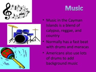 • Music in the Cayman
  Islands is a blend of
  calypso, reggae, and
  country
• Normally has a fast beat
  with drums and maracas
• Americans also use lots
  of drums to add
  background music
 