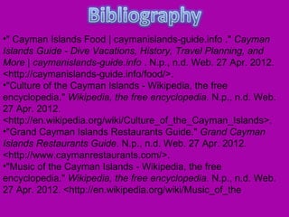 •" Cayman Islands Food | caymanislands-guide.info ." Cayman
Islands Guide - Dive Vacations, History, Travel Planning, and
More | caymanislands-guide.info . N.p., n.d. Web. 27 Apr. 2012.
<http://caymanislands-guide.info/food/>.
•"Culture of the Cayman Islands - Wikipedia, the free
encyclopedia." Wikipedia, the free encyclopedia. N.p., n.d. Web.
27 Apr. 2012.
<http://en.wikipedia.org/wiki/Culture_of_the_Cayman_Islands>.
•"Grand Cayman Islands Restaurants Guide." Grand Cayman
Islands Restaurants Guide. N.p., n.d. Web. 27 Apr. 2012.
<http://www.caymanrestaurants.com/>.
•"Music of the Cayman Islands - Wikipedia, the free
encyclopedia." Wikipedia, the free encyclopedia. N.p., n.d. Web.
27 Apr. 2012. <http://en.wikipedia.org/wiki/Music_of_the
 