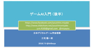 ゲームAI入門 （後半）
日本デジタルゲーム学会理事
三宅 陽一郎
2018.7.9 @shibuya
https://www.facebook.com/youichiro.miyake
http://www.slideshare.net/youichiromiyake
y.m.4160@gmail.com @miyayou
 