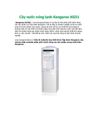 Cây nước nóng lạnh Kangaroo KG31
Kangaroo Hà Nội – www.kangaroohanoi.vn tự hào là nhà phân phối chính hãng
các sản phẩm của Tập đoàn Kangaroo. Với sự đầu tư chuyên nghiệp và tối ưu hoàn
toàn cho kinh doanh trực tuyến, chúng tôi luôn nỗ lực cao nhất để xứng đáng là
thương hiệu tin cậy nhất cho khách hàng mua sắm trên Internet, luôn cam kết đem
đến cho khách hàng sản phẩm chính hãng 100%, chính sách giá tốt nhất thị trường,
dịch vụ vận chuyển – lắp đặt tại nhà, chăm sóc sau bán hàng và bảo hành chuyên
nghiệp.
www.kangaroohanoi.vn hiện là website duy nhất được Tập đoàn Kangaroo cấp
chứng nhận website phân phối chính hãng các sản phẩm mang nhãn hiệu
Kangaroo.
 