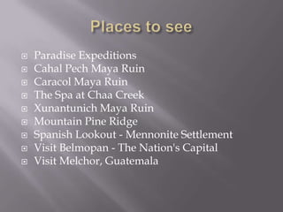    Paradise Expeditions
   Cahal Pech Maya Ruin
   Caracol Maya Ruin
   The Spa at Chaa Creek
   Xunantunich Maya Ruin
   Mountain Pine Ridge
   Spanish Lookout - Mennonite Settlement
   Visit Belmopan - The Nation's Capital
   Visit Melchor, Guatemala
 