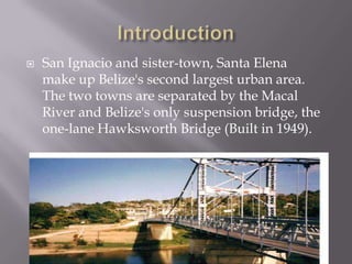    San Ignacio and sister-town, Santa Elena
    make up Belize's second largest urban area.
    The two towns are separated by the Macal
    River and Belize's only suspension bridge, the
    one-lane Hawksworth Bridge (Built in 1949).
 
