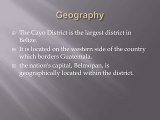    The Cayo District is the largest district in
    Belize.
   It is located on the western side of the country
    which borders Guatemala.
   the nation's capital, Belmopan, is
    geographically located within the district.
 