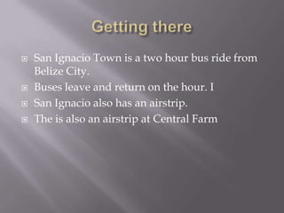    San Ignacio Town is a two hour bus ride from
    Belize City.
   Buses leave and return on the hour. I
   San Ignacio also has an airstrip.
   The is also an airstrip at Central Farm
 