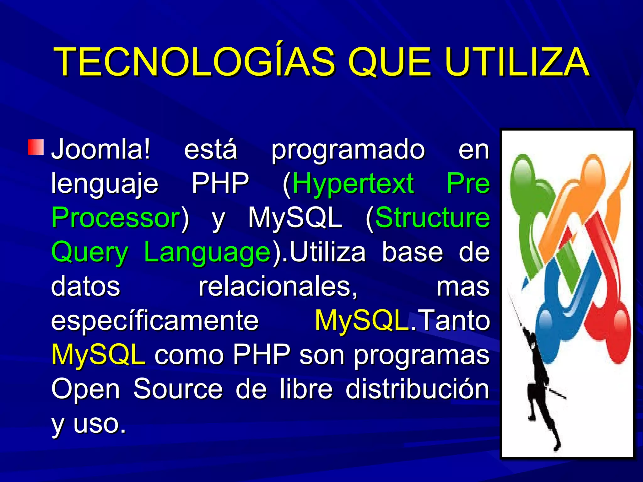 TECNOLOGÍAS QUE UTILIZATECNOLOGÍAS QUE UTILIZA
Joomla! está programado enJoomla! está programado en
lenguaje PHP (lenguaje PHP (Hypertext PreHypertext Pre
ProcessorProcessor) y MySQL () y MySQL (StructureStructure
Query LanguageQuery Language).Utiliza base de).Utiliza base de
datos relacionales, masdatos relacionales, mas
específicamenteespecíficamente MySQLMySQL.Tanto.Tanto
MySQLMySQL como PHP son programascomo PHP son programas
Open Source de libre distribuciónOpen Source de libre distribución
y uso.y uso.
 