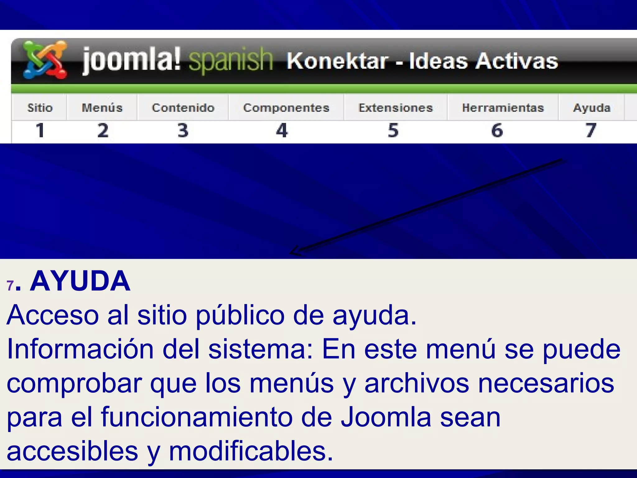 7. AYUDA
Acceso al sitio público de ayuda.
Información del sistema: En este menú se puede
comprobar que los menús y archivos necesarios
para el funcionamiento de Joomla sean
accesibles y modificables.
7. AYUDA
Acceso al sitio público de ayuda.
Información del sistema: En este menú se puede
comprobar que los menús y archivos necesarios
para el funcionamiento de Joomla sean
accesibles y modificables.
 