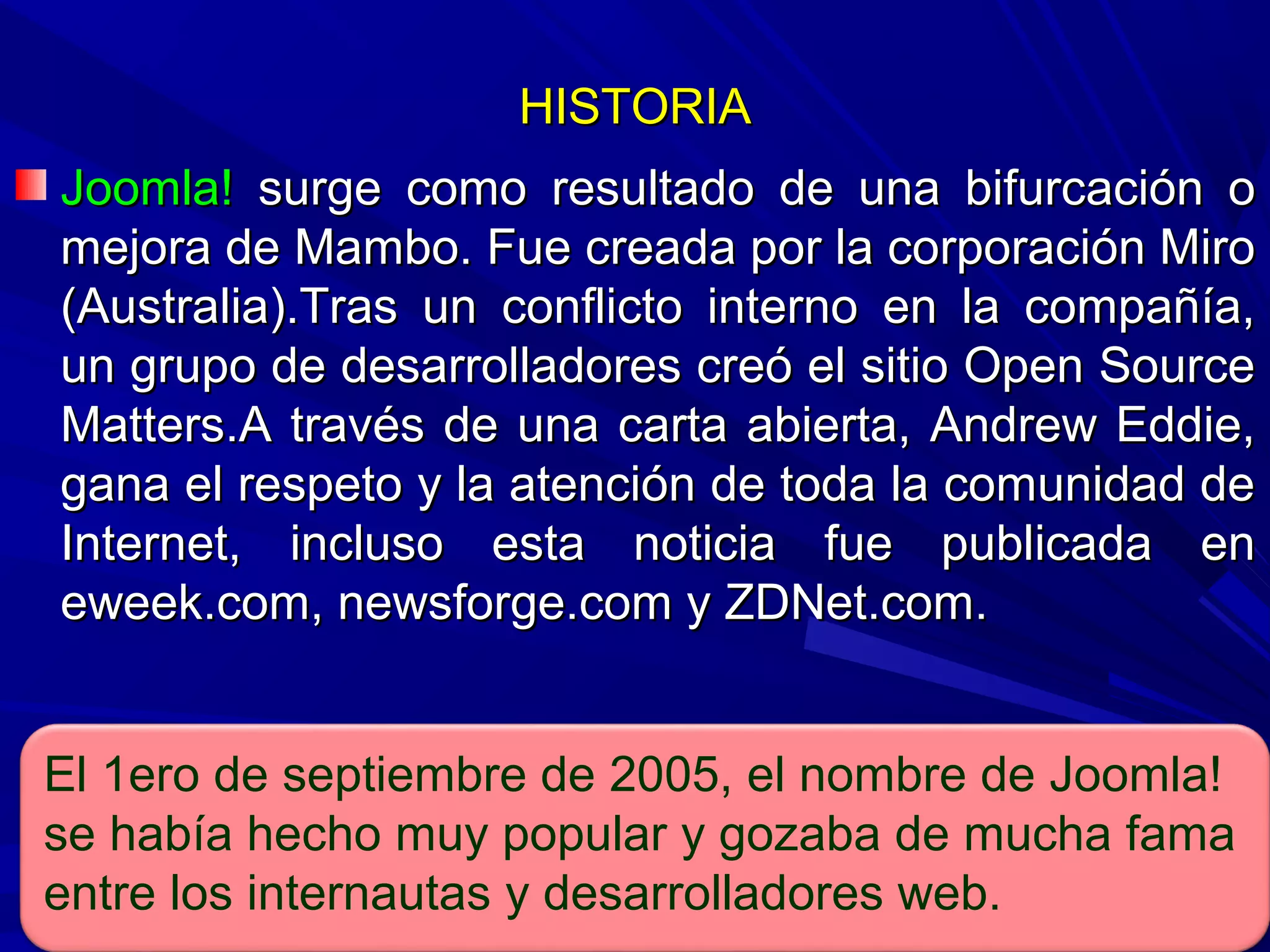 HISTORIAHISTORIA
Joomla!Joomla! surge como resultado de una bifurcación osurge como resultado de una bifurcación o
mejora de Mambo. Fue creada por la corporación Miromejora de Mambo. Fue creada por la corporación Miro
(Australia).Tras un conflicto interno en la compañía,(Australia).Tras un conflicto interno en la compañía,
un grupo de desarrolladores creó el sitio Open Sourceun grupo de desarrolladores creó el sitio Open Source
Matters.A través de una carta abierta, Andrew Eddie,Matters.A través de una carta abierta, Andrew Eddie,
gana el respeto y la atención de toda la comunidad degana el respeto y la atención de toda la comunidad de
Internet, incluso esta noticia fue publicada enInternet, incluso esta noticia fue publicada en
eweek.com, newsforge.com y ZDNet.com.eweek.com, newsforge.com y ZDNet.com.
El 1ero de septiembre de 2005, el nombre de Joomla!
se había hecho muy popular y gozaba de mucha fama
entre los internautas y desarrolladores web.
 