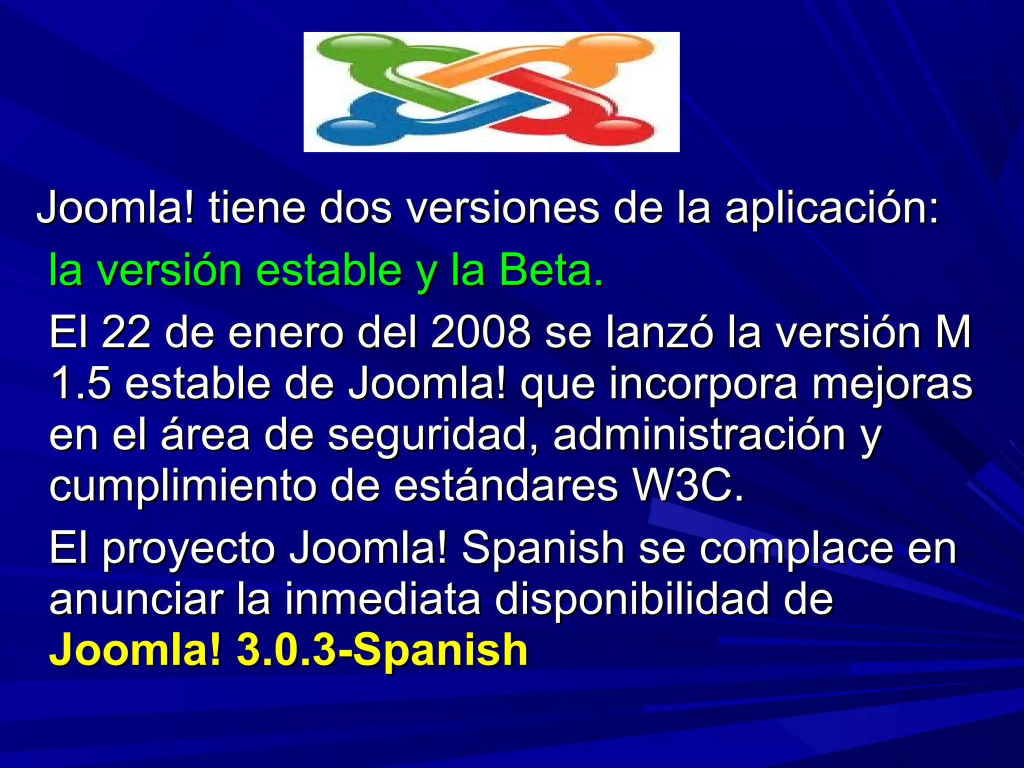 Joomla! tiene dos versiones de la aplicación:Joomla! tiene dos versiones de la aplicación:
la versión estable y la Beta.la versión estable y la Beta.
El 22 de enero del 2008 se lanzó la versión MEl 22 de enero del 2008 se lanzó la versión M
1.5 estable de Joomla! que incorpora mejoras1.5 estable de Joomla! que incorpora mejoras
en el área de seguridad, administración yen el área de seguridad, administración y
cumplimiento de estándares W3C.cumplimiento de estándares W3C.
El proyecto Joomla! Spanish se complace enEl proyecto Joomla! Spanish se complace en
anunciar la inmediata disponibilidad deanunciar la inmediata disponibilidad de
Joomla! 3.0.3-SpanishJoomla! 3.0.3-Spanish
 