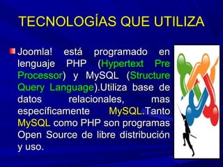 TECNOLOGÍAS QUE UTILIZATECNOLOGÍAS QUE UTILIZA
Joomla! está programado enJoomla! está programado en
lenguaje PHP (lenguaje PHP (Hypertext PreHypertext Pre
ProcessorProcessor) y MySQL () y MySQL (StructureStructure
Query LanguageQuery Language).Utiliza base de).Utiliza base de
datos relacionales, masdatos relacionales, mas
específicamenteespecíficamente MySQLMySQL.Tanto.Tanto
MySQLMySQL como PHP son programascomo PHP son programas
Open Source de libre distribuciónOpen Source de libre distribución
y uso.y uso.
 