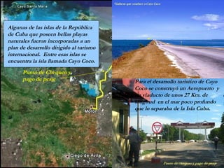 Punto de Chequeo y
pago de peaje
Algunas de las islas de la República
de Cuba que poseen bellas playas
naturales fueron incorporadas a un
plan de desarrollo dirigido al turismo
internacional. Entre esas islas se
encuentra la isla llamada Cayo Coco.
Para el desarrollo turístico de Cayo
Coco se construyó un Aeropuerto y
un viaducto de unos 27 Km. de
longitud en el mar poco profundo
que lo separaba de la Isla Cuba.
 