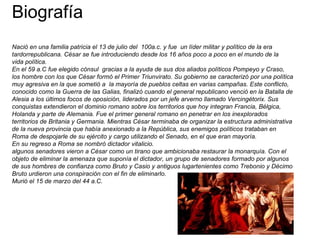 Biografía
Nació en una familia patricia el 13 de julio del 100a.c. y fue un líder militar y político de la era
tardorrepublicana. César se fue introduciendo desde los 16 años poco a poco en el mundo de la
vida política.
En el 59 a.C fue elegido cónsul gracias a la ayuda de sus dos aliados políticos Pompeyo y Craso,
los hombre con los que César formó el Primer Triunvirato. Su gobierno se caracterizó por una política
muy agresiva en la que sometió a la mayoría de pueblos celtas en varias campañas. Este conflicto,
conocido como la Guerra de las Galias, finalizó cuando el general republicano venció en la Batalla de
Alesia a los últimos focos de oposición, liderados por un jefe arverno llamado Vercingétorix. Sus
conquistas extendieron el dominio romano sobre los territorios que hoy integran Francia, Bélgica,
Holanda y parte de Alemania. Fue el primer general romano en penetrar en los inexplorados
territorios de Britania y Germania. Mientras César terminaba de organizar la estructura administrativa
de la nueva provincia que había anexionado a la República, sus enemigos políticos trataban en
Roma de despojarle de su ejército y cargo utilizando el Senado, en el que eran mayoría.
En su regreso a Roma se nombró dictador vitalicio.
algunos senadores vieron a César como un tirano que ambicionaba restaurar la monarquía. Con el
objeto de eliminar la amenaza que suponía el dictador, un grupo de senadores formado por algunos
de sus hombres de confianza como Bruto y Casio y antiguos lugartenientes como Trebonio y Décimo
Bruto urdieron una conspiración con el fin de eliminarlo.
Murió el 15 de marzo del 44 a.C.
 