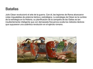 Batallas
Julio César revolucionó el arte de la guerra. Con él, las legiones de Roma alcanzaron
cotas inigualables de potencia táctica y estratégica. La estrategia de César es la cumbre
de la estrategia en la Historia, su planificación de la campaña de las Galias es tan
insultantemente inteligente que con demasiada frecuencia oculta los métodos tácticos
que supusieron una auténtica revolución en el ejército romano.
 