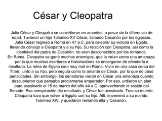César y Cleopatra
  Julio César y Cleopatra se convirtieron en amantes, a pesar de la diferencia de
   edad. Tuvieron un hijo Tolomeo XV César, llamado Cesarión por los egipcios.
    Julio César regresó a Roma en 47 a.C. para celebrar su victoria en Egipto,
 llevando consigo a Cleopatra y a su hijo. Su relación con Cleopatra, así como la
      identidad del padre de Cesarión, no eran desconocidos por los romanos.
En Roma, Cleopatra se ganó muchos enemigos, que la veían como una amenaza,
    por lo que muchos escritores e historiadores se encargaron de ofenderla e
insultarla. La reina de Egipto caía muy mal en Roma. Vivía en una casa cerca del
 Tíber, junto a su hijo, pero seguía como la amante de César, por lo que no pasó
 penalidades. Sin embargo, los senadores vieron en César una amenaza cuando
   descubrieron que pensaba proclamarse emperador. Por eso, urdieron un plan
    para asesinarlo el 15 de marzo del año 44 a.C. aprovechando la sesión del
 Senado. Esa conspiración dio resultado, y César fue asesinado. Tras su muerte,
    Cleopatra tuvo que volver a Egipto con su hijo. Allí, envenenó a su marido,
                 Tolomeo XIV, y quedaron reinando ella y Cesarión.
 
